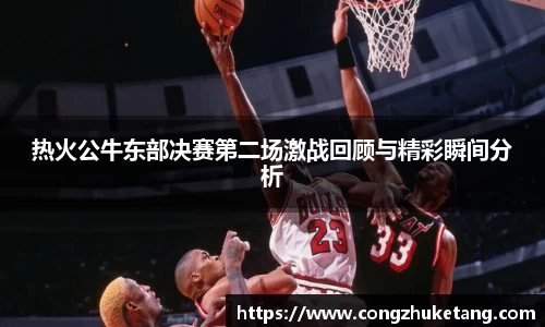热火公牛东部决赛第二场激战回顾与精彩瞬间分析